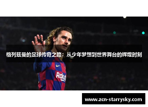 格列兹曼的足球传奇之路：从少年梦想到世界舞台的辉煌时刻