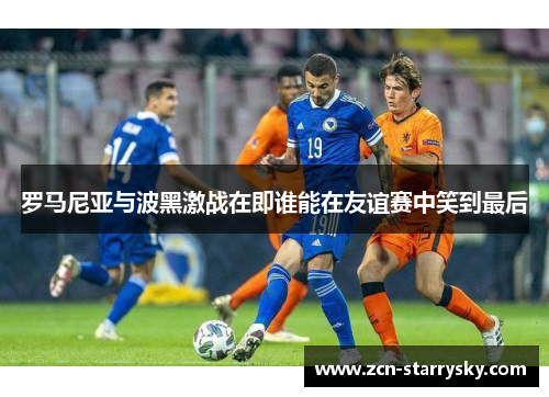 罗马尼亚与波黑激战在即谁能在友谊赛中笑到最后